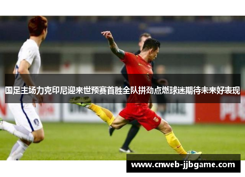 国足主场力克印尼迎来世预赛首胜全队拼劲点燃球迷期待未来好表现 国足主场力克印尼迎来世预赛首胜全队拼劲点燃球迷期待未来好表现
