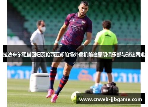 拉法米尔租借回归瓦伦西亚却陷场外危机前途蒙阴俱乐部与球迷两难 拉法米尔租借回归瓦伦西亚却陷场外危机前途蒙阴俱乐部与球迷两难